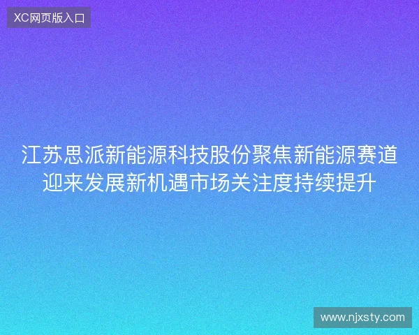 江苏思派新能源科技股份聚焦新能源赛道迎来发展新机遇市场关注度持续提升