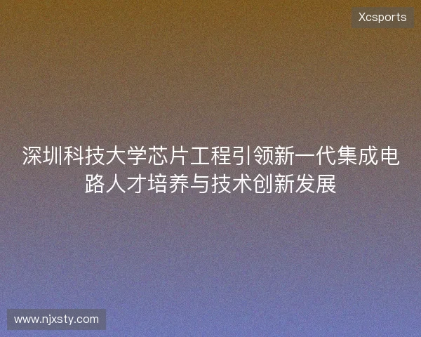 深圳科技大学芯片工程引领新一代集成电路人才培养与技术创新发展